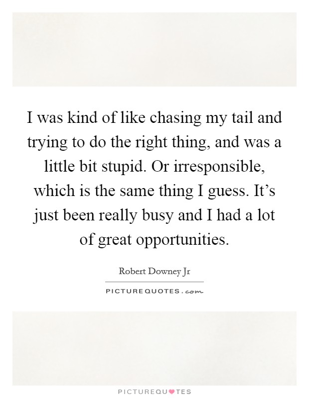 I was kind of like chasing my tail and trying to do the right thing, and was a little bit stupid. Or irresponsible, which is the same thing I guess. It's just been really busy and I had a lot of great opportunities. Picture Quote #1