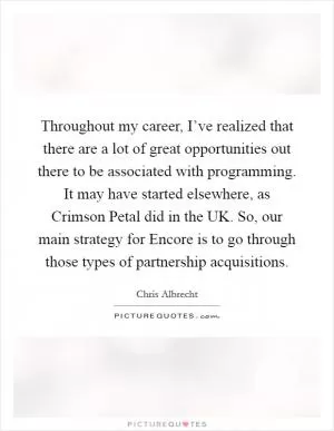 Throughout my career, I’ve realized that there are a lot of great opportunities out there to be associated with programming. It may have started elsewhere, as Crimson Petal did in the UK. So, our main strategy for Encore is to go through those types of partnership acquisitions Picture Quote #1