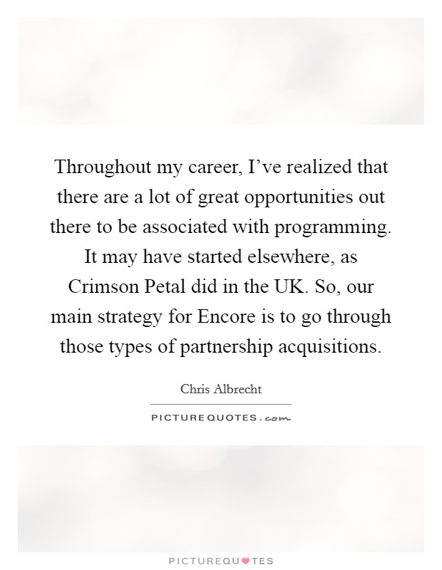 Throughout my career, I've realized that there are a lot of great opportunities out there to be associated with programming. It may have started elsewhere, as Crimson Petal did in the UK. So, our main strategy for Encore is to go through those types of partnership acquisitions. Picture Quote #1