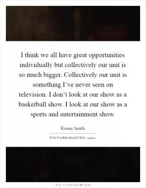 I think we all have great opportunities individually but collectively our unit is so much bigger. Collectively our unit is something I’ve never seen on television. I don’t look at our show as a basketball show. I look at our show as a sports and entertainment show Picture Quote #1