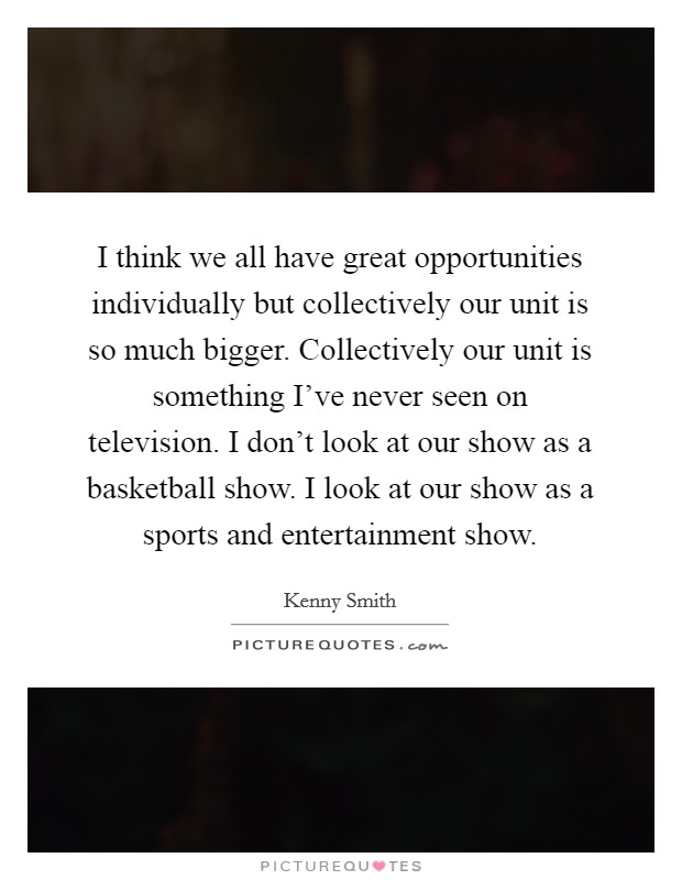 I think we all have great opportunities individually but collectively our unit is so much bigger. Collectively our unit is something I've never seen on television. I don't look at our show as a basketball show. I look at our show as a sports and entertainment show. Picture Quote #1