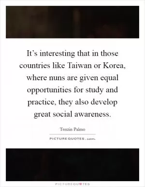 It’s interesting that in those countries like Taiwan or Korea, where nuns are given equal opportunities for study and practice, they also develop great social awareness Picture Quote #1