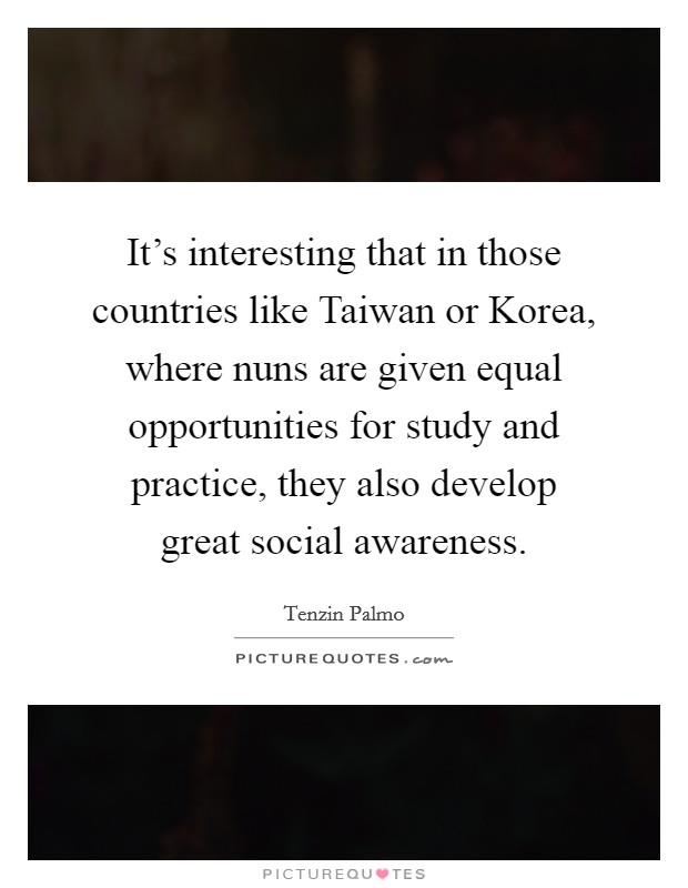 It's interesting that in those countries like Taiwan or Korea, where nuns are given equal opportunities for study and practice, they also develop great social awareness. Picture Quote #1