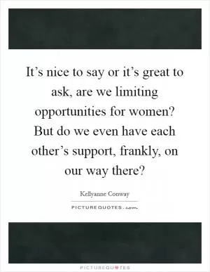 It’s nice to say or it’s great to ask, are we limiting opportunities for women? But do we even have each other’s support, frankly, on our way there? Picture Quote #1