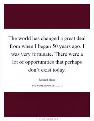 The world has changed a great deal from when I began 50 years ago. I was very fortunate. There were a lot of opportunities that perhaps don’t exist today Picture Quote #1