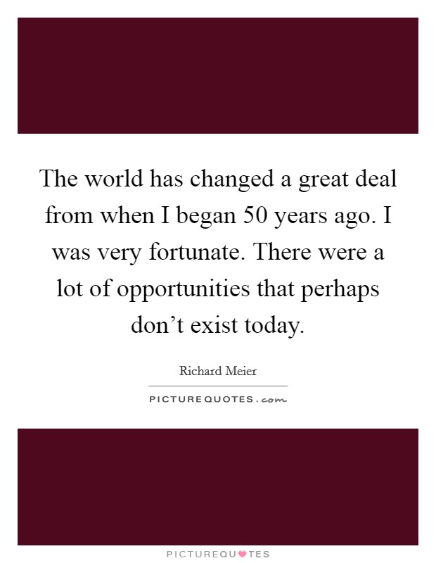 The world has changed a great deal from when I began 50 years ago. I was very fortunate. There were a lot of opportunities that perhaps don't exist today. Picture Quote #1