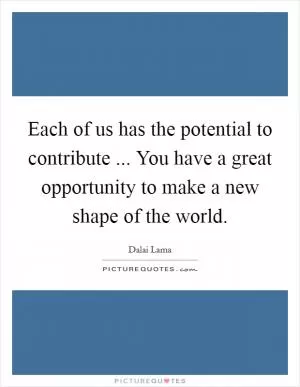 Each of us has the potential to contribute ... You have a great opportunity to make a new shape of the world Picture Quote #1