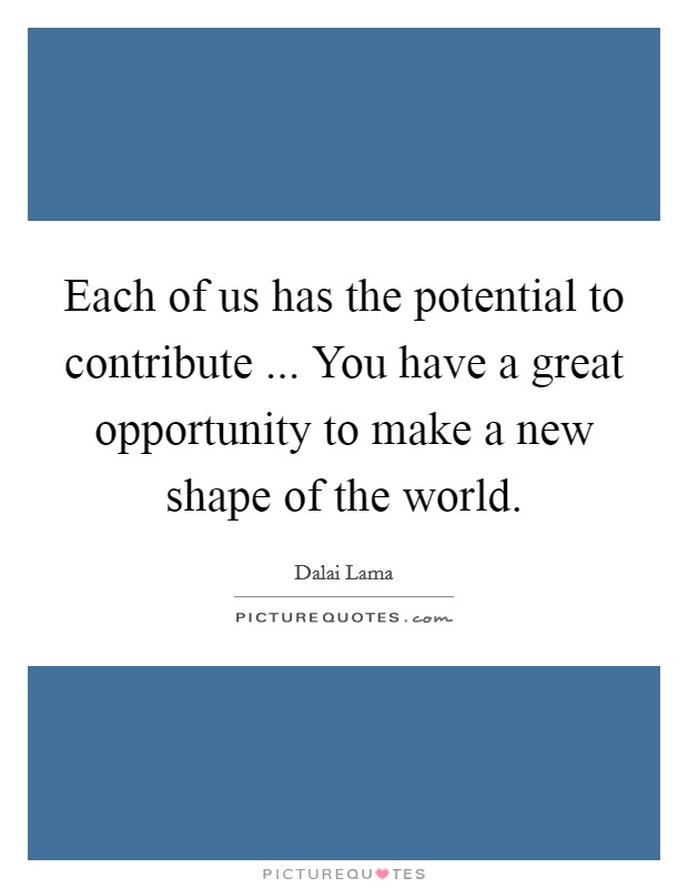 Each of us has the potential to contribute ... You have a great opportunity to make a new shape of the world. Picture Quote #1