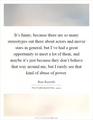 It’s funny, because there are so many stereotypes out there about actors and movie stars in general, but I’ve had a great opportunity to meet a lot of them, and maybe it’s just because they don’t behave that way around me, but I rarely see that kind of abuse of power Picture Quote #1