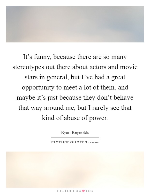 It's funny, because there are so many stereotypes out there about actors and movie stars in general, but I've had a great opportunity to meet a lot of them, and maybe it's just because they don't behave that way around me, but I rarely see that kind of abuse of power. Picture Quote #1