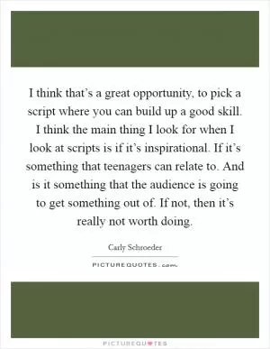 I think that’s a great opportunity, to pick a script where you can build up a good skill. I think the main thing I look for when I look at scripts is if it’s inspirational. If it’s something that teenagers can relate to. And is it something that the audience is going to get something out of. If not, then it’s really not worth doing Picture Quote #1