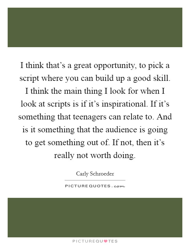 I think that's a great opportunity, to pick a script where you can build up a good skill. I think the main thing I look for when I look at scripts is if it's inspirational. If it's something that teenagers can relate to. And is it something that the audience is going to get something out of. If not, then it's really not worth doing. Picture Quote #1