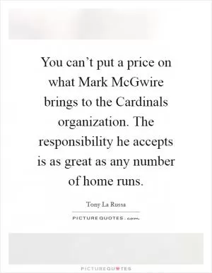 You can’t put a price on what Mark McGwire brings to the Cardinals organization. The responsibility he accepts is as great as any number of home runs Picture Quote #1