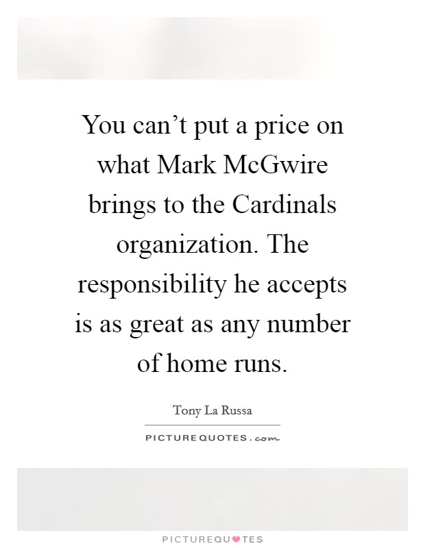 You can't put a price on what Mark McGwire brings to the Cardinals organization. The responsibility he accepts is as great as any number of home runs. Picture Quote #1