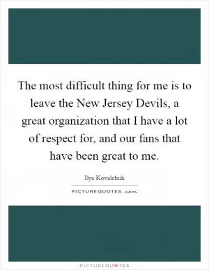 The most difficult thing for me is to leave the New Jersey Devils, a great organization that I have a lot of respect for, and our fans that have been great to me Picture Quote #1