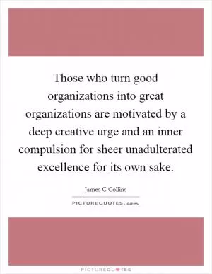 Those who turn good organizations into great organizations are motivated by a deep creative urge and an inner compulsion for sheer unadulterated excellence for its own sake Picture Quote #1