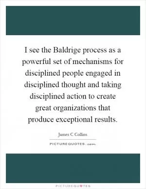 I see the Baldrige process as a powerful set of mechanisms for disciplined people engaged in disciplined thought and taking disciplined action to create great organizations that produce exceptional results Picture Quote #1
