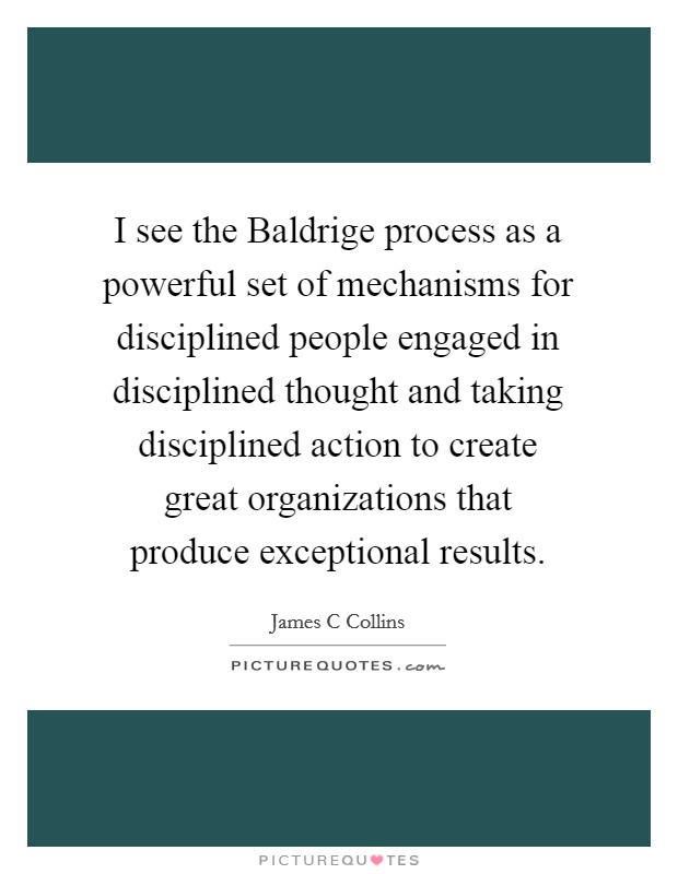 I see the Baldrige process as a powerful set of mechanisms for disciplined people engaged in disciplined thought and taking disciplined action to create great organizations that produce exceptional results. Picture Quote #1