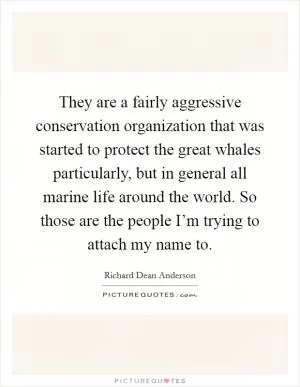 They are a fairly aggressive conservation organization that was started to protect the great whales particularly, but in general all marine life around the world. So those are the people I’m trying to attach my name to Picture Quote #1