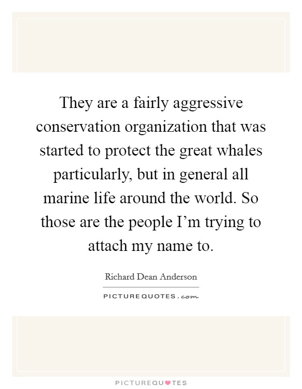 They are a fairly aggressive conservation organization that was started to protect the great whales particularly, but in general all marine life around the world. So those are the people I'm trying to attach my name to. Picture Quote #1
