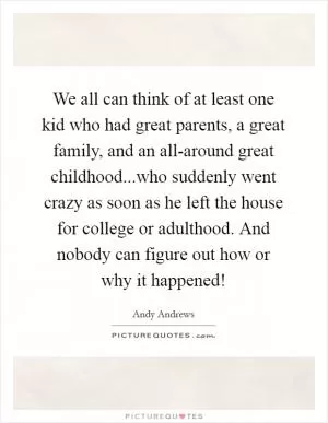 We all can think of at least one kid who had great parents, a great family, and an all-around great childhood...who suddenly went crazy as soon as he left the house for college or adulthood. And nobody can figure out how or why it happened! Picture Quote #1