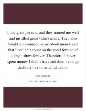 I had great parents, and they trained me well and instilled great values in me. They also taught me common sense about money and that I couldn’t count on the good fortune of doing a show forever. Therefore, I never spent money I didn’t have and didn’t end up destitute like other child actors Picture Quote #1