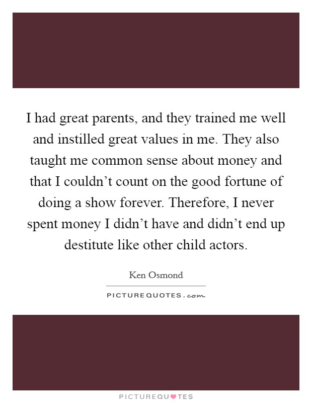 I had great parents, and they trained me well and instilled great values in me. They also taught me common sense about money and that I couldn't count on the good fortune of doing a show forever. Therefore, I never spent money I didn't have and didn't end up destitute like other child actors. Picture Quote #1