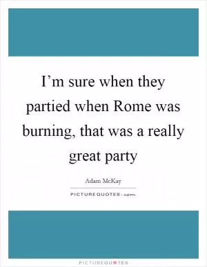 I’m sure when they partied when Rome was burning, that was a really great party Picture Quote #1