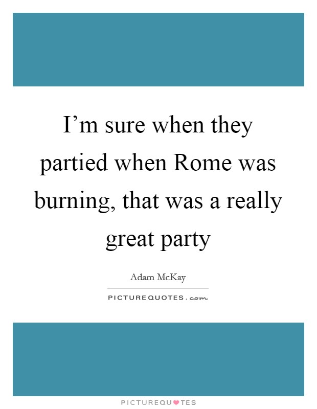 I'm sure when they partied when Rome was burning, that was a really great party Picture Quote #1