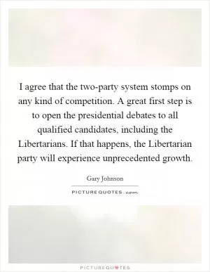I agree that the two-party system stomps on any kind of competition. A great first step is to open the presidential debates to all qualified candidates, including the Libertarians. If that happens, the Libertarian party will experience unprecedented growth Picture Quote #1