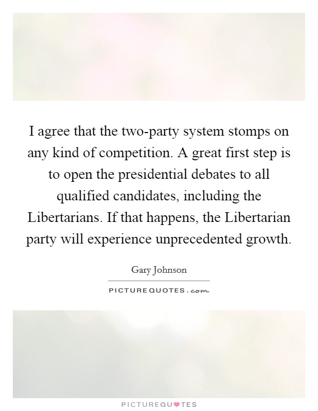 I agree that the two-party system stomps on any kind of competition. A great first step is to open the presidential debates to all qualified candidates, including the Libertarians. If that happens, the Libertarian party will experience unprecedented growth. Picture Quote #1