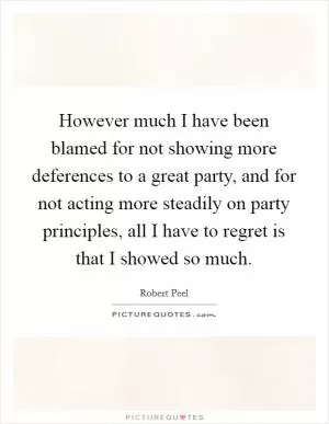 However much I have been blamed for not showing more deferences to a great party, and for not acting more steadily on party principles, all I have to regret is that I showed so much Picture Quote #1