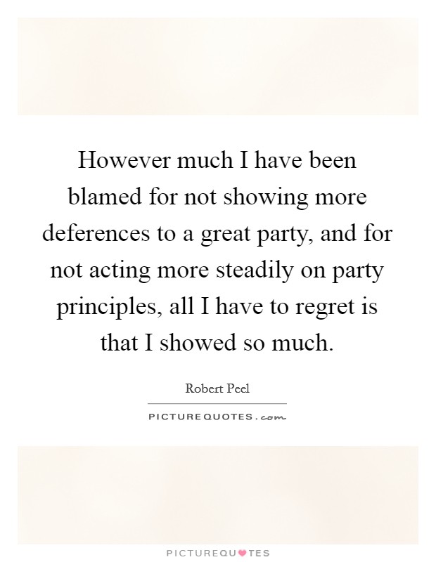 However much I have been blamed for not showing more deferences to a great party, and for not acting more steadily on party principles, all I have to regret is that I showed so much. Picture Quote #1