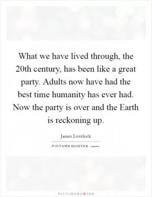 What we have lived through, the 20th century, has been like a great party. Adults now have had the best time humanity has ever had. Now the party is over and the Earth is reckoning up Picture Quote #1