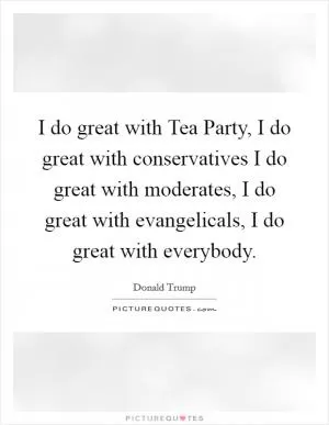I do great with Tea Party, I do great with conservatives I do great with moderates, I do great with evangelicals, I do great with everybody Picture Quote #1