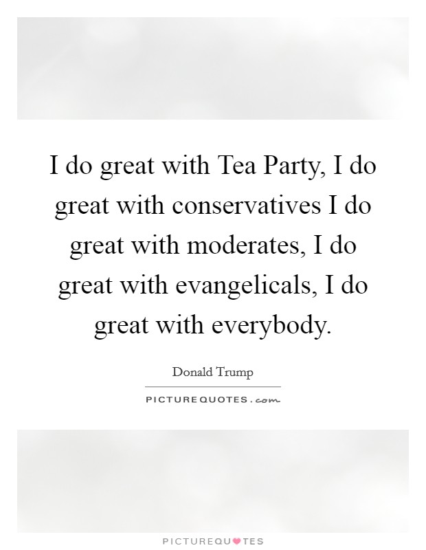 I do great with Tea Party, I do great with conservatives I do great with moderates, I do great with evangelicals, I do great with everybody. Picture Quote #1