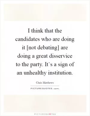 I think that the candidates who are doing it [not debating] are doing a great disservice to the party. It`s a sign of an unhealthy institution Picture Quote #1