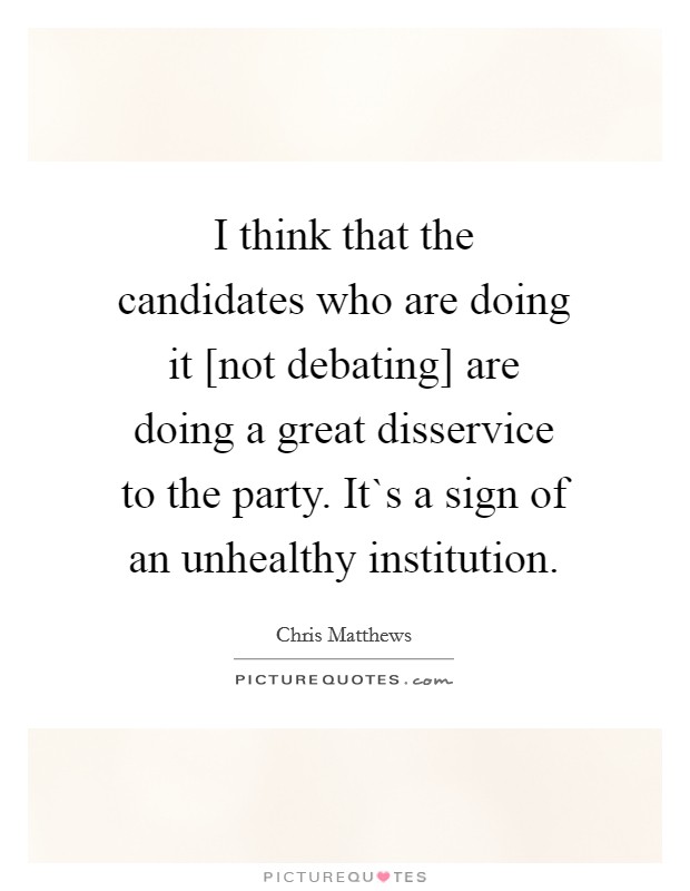 I think that the candidates who are doing it [not debating] are doing a great disservice to the party. It`s a sign of an unhealthy institution. Picture Quote #1