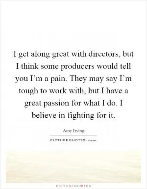 I get along great with directors, but I think some producers would tell you I’m a pain. They may say I’m tough to work with, but I have a great passion for what I do. I believe in fighting for it Picture Quote #1