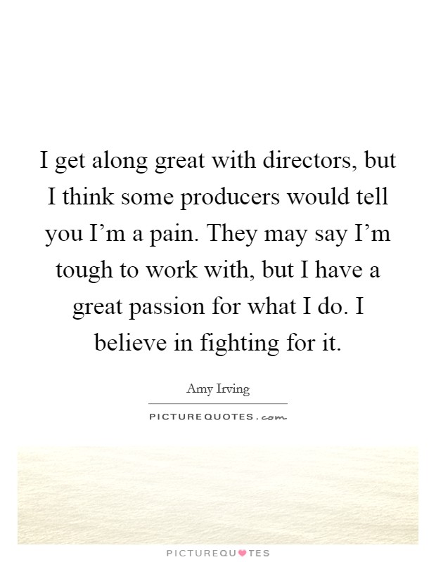 I get along great with directors, but I think some producers would tell you I'm a pain. They may say I'm tough to work with, but I have a great passion for what I do. I believe in fighting for it. Picture Quote #1