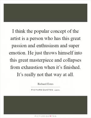 I think the popular concept of the artist is a person who has this great passion and enthusiasm and super emotion. He just throws himself into this great masterpiece and collapses from exhaustion when it’s finished. It’s really not that way at all Picture Quote #1
