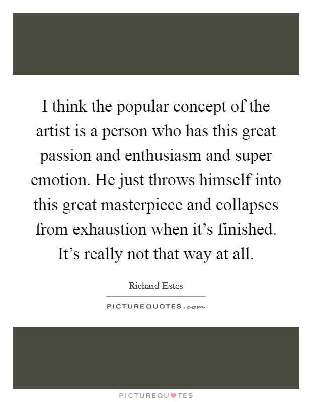 I think the popular concept of the artist is a person who has this great passion and enthusiasm and super emotion. He just throws himself into this great masterpiece and collapses from exhaustion when it's finished. It's really not that way at all. Picture Quote #1