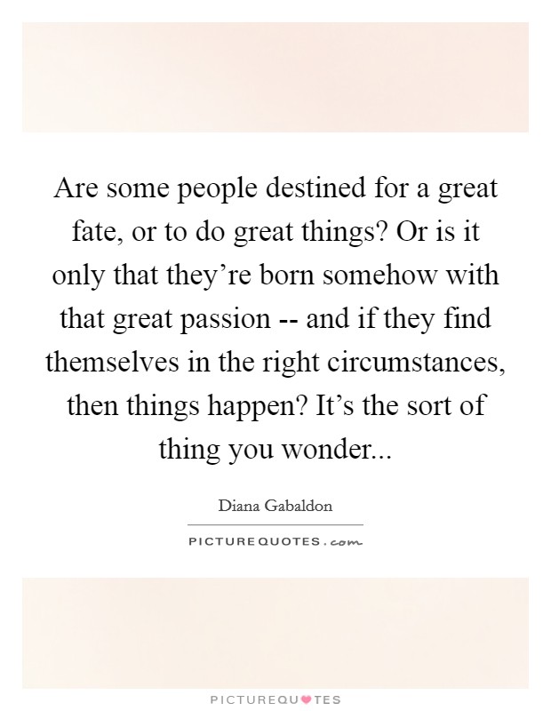 Are some people destined for a great fate, or to do great things? Or is it only that they're born somehow with that great passion -- and if they find themselves in the right circumstances, then things happen? It's the sort of thing you wonder... Picture Quote #1