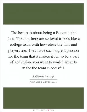The best part about being a Blazer is the fans. The fans here are so loyal it feels like a college team with how close the fans and players are. They have such a great passion for the team that it makes it fun to be a part of and makes you want to work harder to make the team successful Picture Quote #1