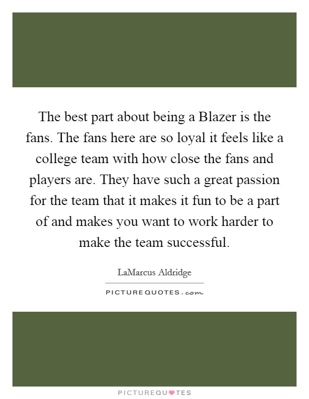 The best part about being a Blazer is the fans. The fans here are so loyal it feels like a college team with how close the fans and players are. They have such a great passion for the team that it makes it fun to be a part of and makes you want to work harder to make the team successful. Picture Quote #1