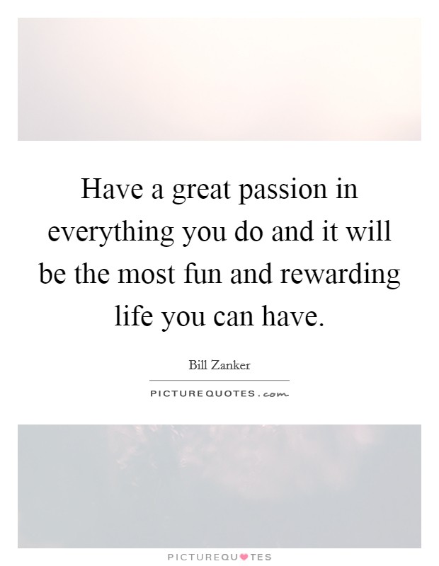 Have a great passion in everything you do and it will be the most fun and rewarding life you can have. Picture Quote #1