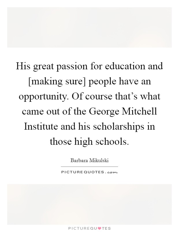 His great passion for education and [making sure] people have an opportunity. Of course that's what came out of the George Mitchell Institute and his scholarships in those high schools. Picture Quote #1