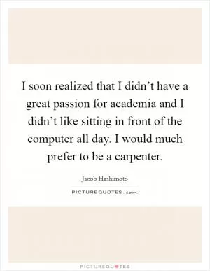 I soon realized that I didn’t have a great passion for academia and I didn’t like sitting in front of the computer all day. I would much prefer to be a carpenter Picture Quote #1