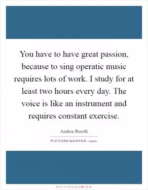 You have to have great passion, because to sing operatic music requires lots of work. I study for at least two hours every day. The voice is like an instrument and requires constant exercise Picture Quote #1