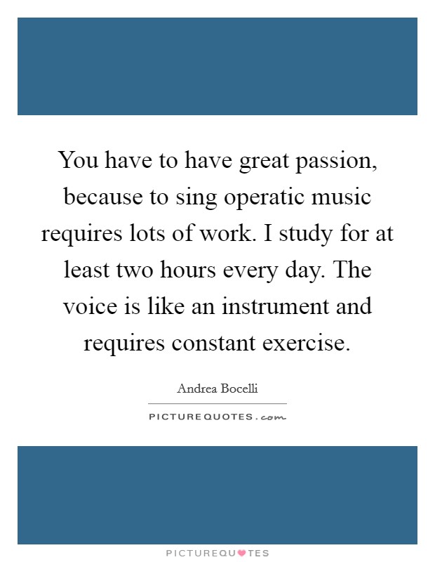 You have to have great passion, because to sing operatic music requires lots of work. I study for at least two hours every day. The voice is like an instrument and requires constant exercise. Picture Quote #1